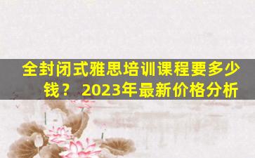 全封闭式雅思培训课程要多少钱？ 2023年最新价格分析